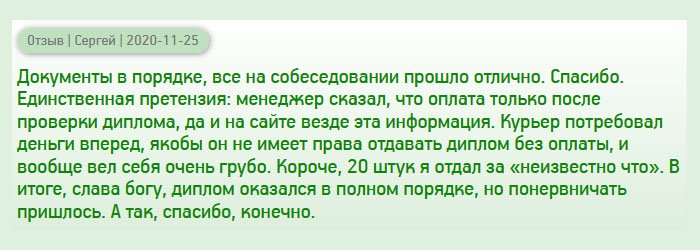 diplomana-russia.com Документы получил идентичные оригиналу. В этом плане претензий не имею. Отдал диплом работодателю, ничего не заподозрил. Собеседование прошло отлично. Но смутил тот факт, что курьер потребовал аванс, аргументируя тем, что не имеет права отдавать документ без полной оплаты, да и вел себя по-хамски. А менеджер уверял, что оплата только после получения диплома на руки, да и на сайте написана эта информация. Короче, за 20 штук купил кота в мешке. Благо, что диплом оказался качественным, но понервничать пришлось.